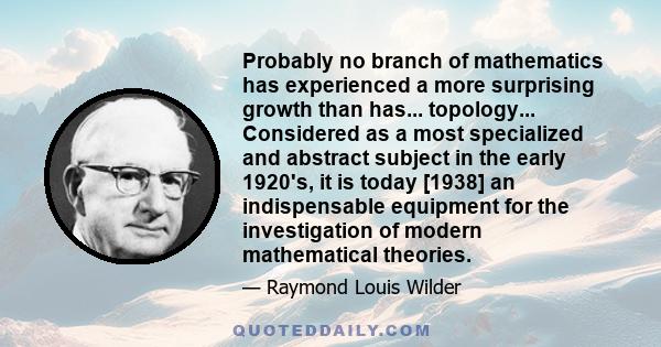 Probably no branch of mathematics has experienced a more surprising growth than has... topology... Considered as a most specialized and abstract subject in the early 1920's, it is today [1938] an indispensable equipment 