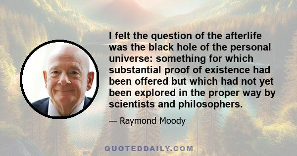 I felt the question of the afterlife was the black hole of the personal universe: something for which substantial proof of existence had been offered but which had not yet been explored in the proper way by scientists