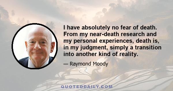 I have absolutely no fear of death. From my near-death research and my personal experiences, death is, in my judgment, simply a transition into another kind of reality.