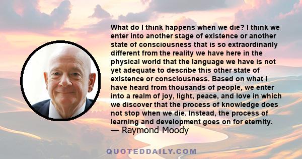 What do I think happens when we die? I think we enter into another stage of existence or another state of consciousness that is so extraordinarily different from the reality we have here in the physical world that the