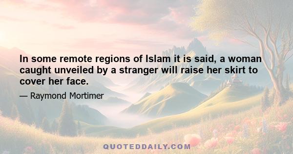 In some remote regions of Islam it is said, a woman caught unveiled by a stranger will raise her skirt to cover her face.