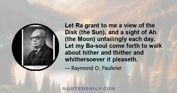 Let Ra grant to me a view of the Disk (the Sun), and a sight of Ah (the Moon) unfailingly each day. Let my Ba-soul come forth to walk about hither and thither and whithersoever it pleaseth.