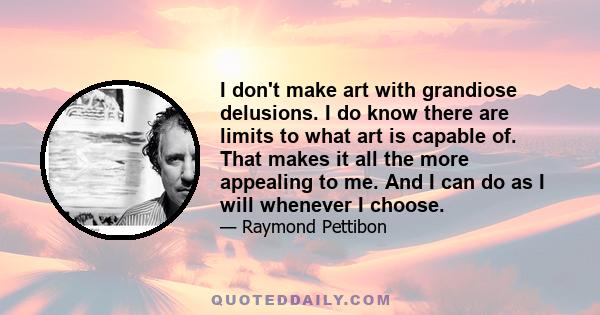 I don't make art with grandiose delusions. I do know there are limits to what art is capable of. That makes it all the more appealing to me. And I can do as I will whenever I choose.