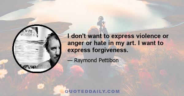 I don't want to express violence or anger or hate in my art. I want to express forgiveness.