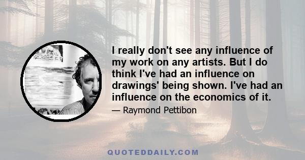 I really don't see any influence of my work on any artists. But I do think I've had an influence on drawings' being shown. I've had an influence on the economics of it.