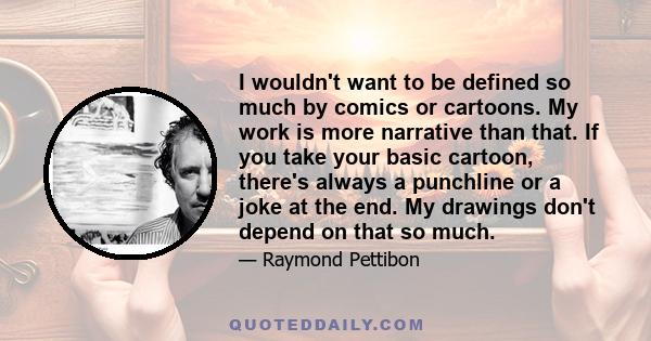 I wouldn't want to be defined so much by comics or cartoons. My work is more narrative than that. If you take your basic cartoon, there's always a punchline or a joke at the end. My drawings don't depend on that so much.