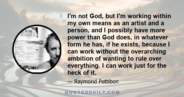 I'm not God, but I'm working within my own means as an artist and a person, and I possibly have more power than God does, in whatever form he has, if he exists, because I can work without the overarching ambition of