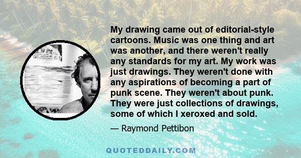 My drawing came out of editorial-style cartoons. Music was one thing and art was another, and there weren't really any standards for my art. My work was just drawings. They weren't done with any aspirations of becoming