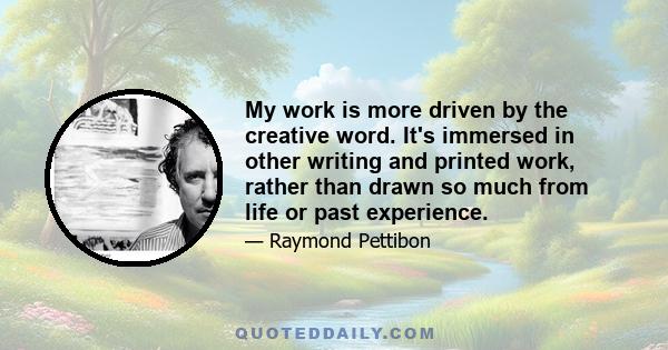 My work is more driven by the creative word. It's immersed in other writing and printed work, rather than drawn so much from life or past experience.