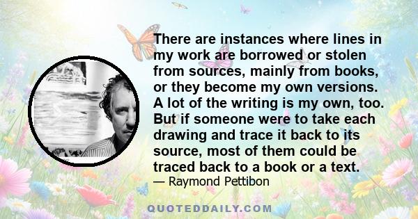 There are instances where lines in my work are borrowed or stolen from sources, mainly from books, or they become my own versions. A lot of the writing is my own, too. But if someone were to take each drawing and trace