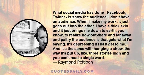 What social media has done - Facebook, Twitter - is show the audience. I don't have an audience. When I make my work, it just goes out into the ether. I have a thick skin and it just brings me down to earth, you know,