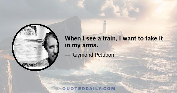 When I see a train, I want to take it in my arms.