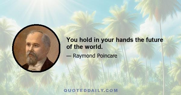 You hold in your hands the future of the world.