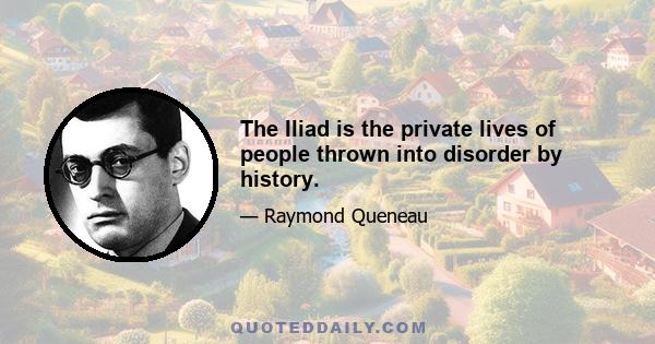 The Iliad is the private lives of people thrown into disorder by history.