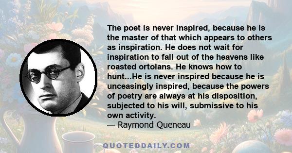 The poet is never inspired, because he is the master of that which appears to others as inspiration. He does not wait for inspiration to fall out of the heavens like roasted ortolans. He knows how to hunt...He is never