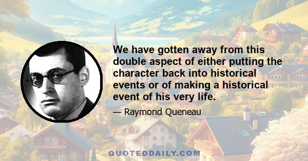 We have gotten away from this double aspect of either putting the character back into historical events or of making a historical event of his very life.