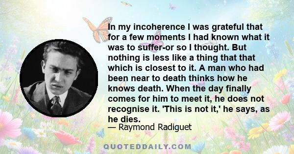 In my incoherence I was grateful that for a few moments I had known what it was to suffer-or so I thought. But nothing is less like a thing that that which is closest to it. A man who had been near to death thinks how