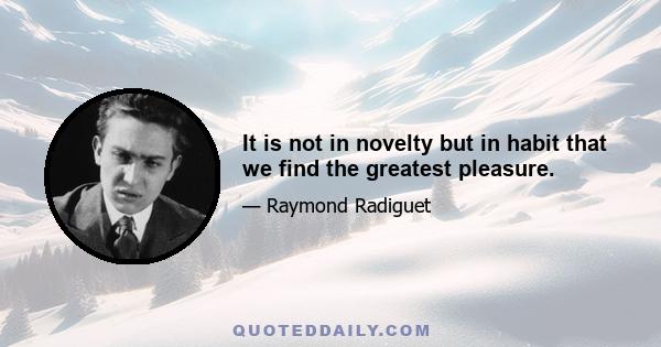 It is not in novelty but in habit that we find the greatest pleasure.