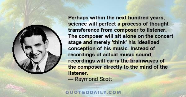 Perhaps within the next hundred years, science will perfect a process of thought transference from composer to listener. The composer will sit alone on the concert stage and merely 'think' his idealized conception of