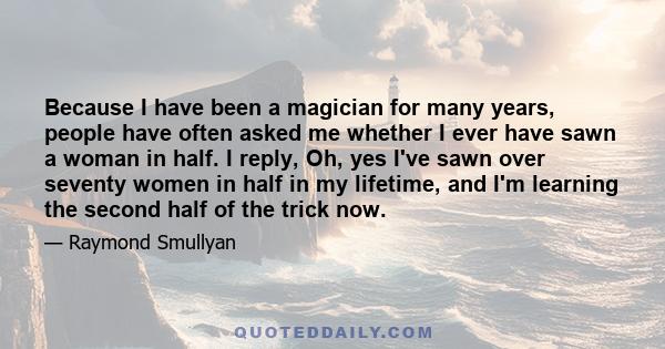 Because I have been a magician for many years, people have often asked me whether I ever have sawn a woman in half. I reply, Oh, yes I've sawn over seventy women in half in my lifetime, and I'm learning the second half