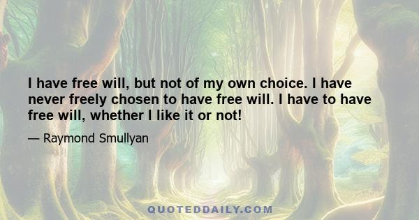 I have free will, but not of my own choice. I have never freely chosen to have free will. I have to have free will, whether I like it or not!