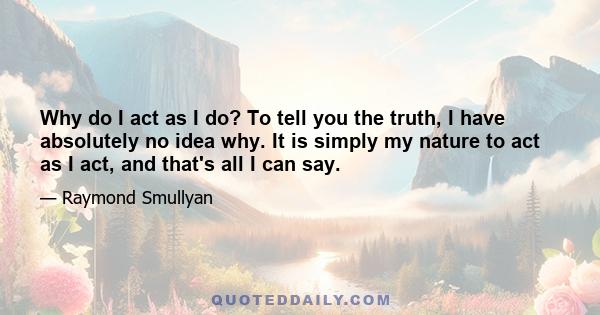 Why do I act as I do? To tell you the truth, I have absolutely no idea why. It is simply my nature to act as I act, and that's all I can say.