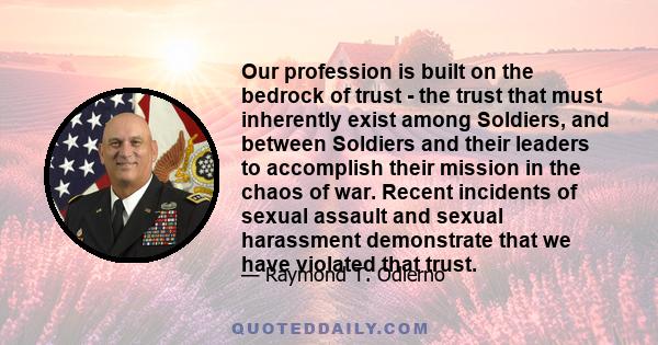 Our profession is built on the bedrock of trust - the trust that must inherently exist among Soldiers, and between Soldiers and their leaders to accomplish their mission in the chaos of war. Recent incidents of sexual