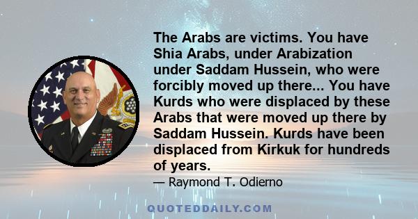 The Arabs are victims. You have Shia Arabs, under Arabization under Saddam Hussein, who were forcibly moved up there... You have Kurds who were displaced by these Arabs that were moved up there by Saddam Hussein. Kurds