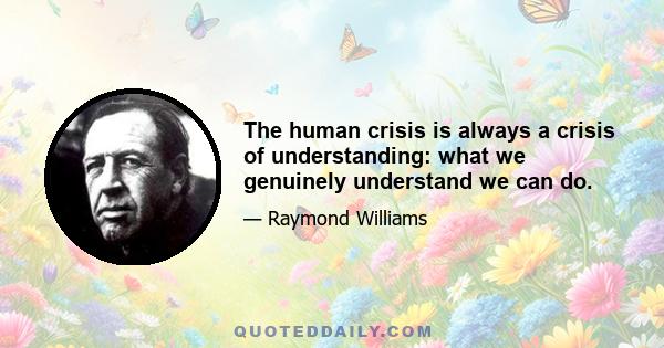 The human crisis is always a crisis of understanding: what we genuinely understand we can do.