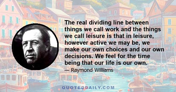 The real dividing line between things we call work and the things we call leisure is that in leisure, however active we may be, we make our own choices and our own decisions. We feel for the time being that our life is