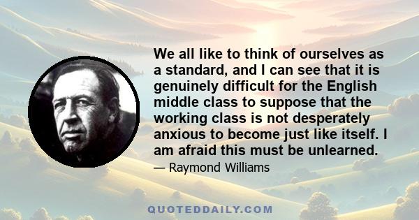 We all like to think of ourselves as a standard, and I can see that it is genuinely difficult for the English middle class to suppose that the working class is not desperately anxious to become just like itself. I am