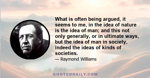 What is often being argued, it seems to me, in the idea of nature is the idea of man; and this not only generally, or in ultimate ways, but the idea of man in society, indeed the ideas of kinds of societies.