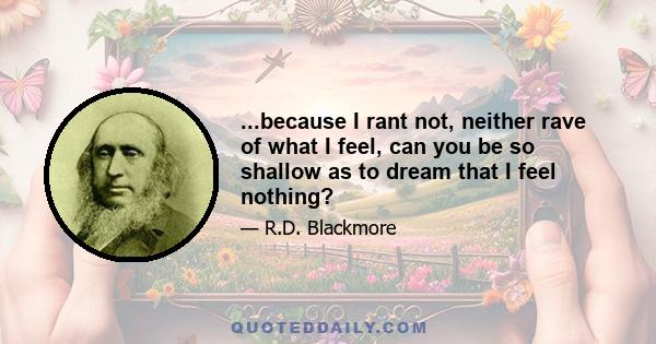 ...because I rant not, neither rave of what I feel, can you be so shallow as to dream that I feel nothing?