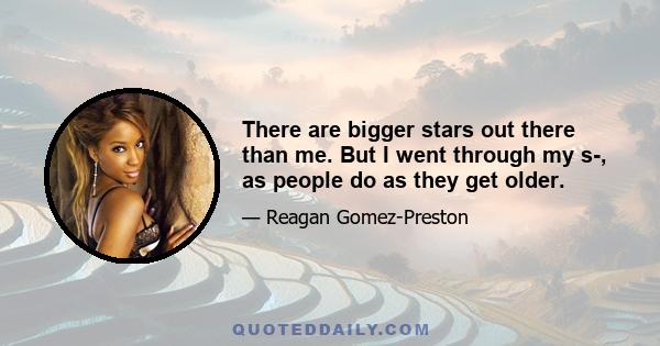 There are bigger stars out there than me. But I went through my s-, as people do as they get older.