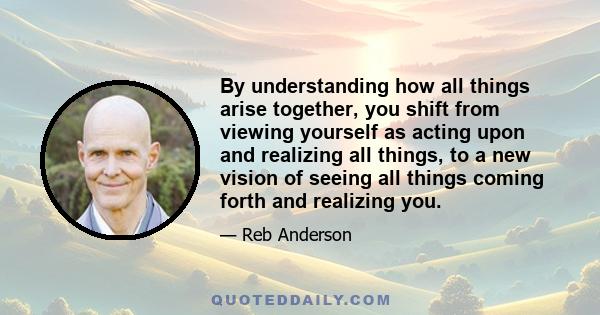 By understanding how all things arise together, you shift from viewing yourself as acting upon and realizing all things, to a new vision of seeing all things coming forth and realizing you.