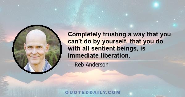 Completely trusting a way that you can't do by yourself, that you do with all sentient beings, is immediate liberation.