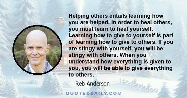 Helping others entails learning how you are helped. In order to heal others, you must learn to heal yourself. Learning how to give to yourself is part of learning how to give to others. If you are stingy with yourself,