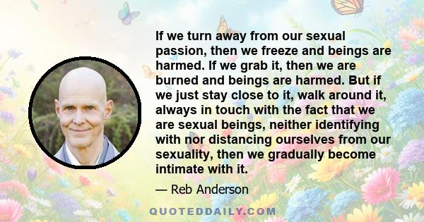 If we turn away from our sexual passion, then we freeze and beings are harmed. If we grab it, then we are burned and beings are harmed. But if we just stay close to it, walk around it, always in touch with the fact that 