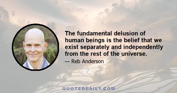 The fundamental delusion of human beings is the belief that we exist separately and independently from the rest of the universe.