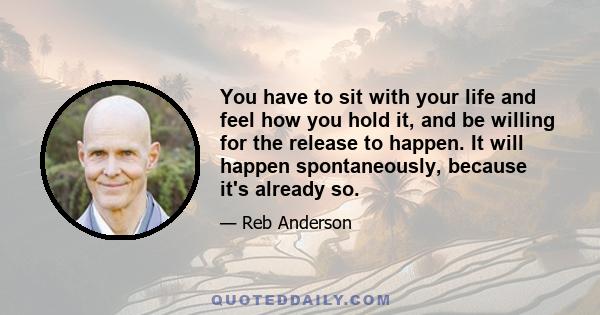 You have to sit with your life and feel how you hold it, and be willing for the release to happen. It will happen spontaneously, because it's already so.