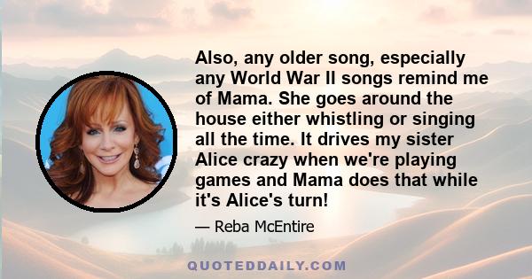 Also, any older song, especially any World War II songs remind me of Mama. She goes around the house either whistling or singing all the time. It drives my sister Alice crazy when we're playing games and Mama does that