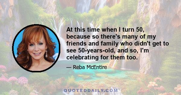 At this time when I turn 50, because so there's many of my friends and family who didn't get to see 50-years-old, and so, I'm celebrating for them too.