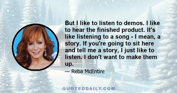 But I like to listen to demos. I like to hear the finished product. It's like listening to a song - I mean, a story. If you're going to sit here and tell me a story, I just like to listen. I don't want to make them up.