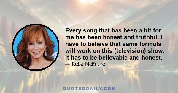 Every song that has been a hit for me has been honest and truthful. I have to believe that same formula will work on this (television) show. It has to be believable and honest.