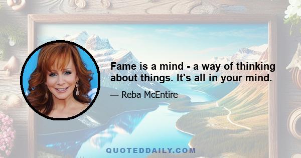 Fame is a mind - a way of thinking about things. It's all in your mind.