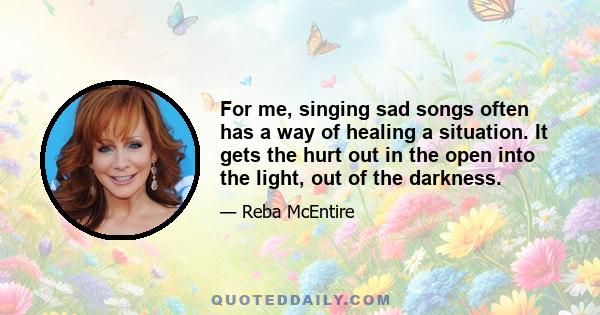 For me, singing sad songs often has a way of healing a situation. It gets the hurt out in the open into the light, out of the darkness.