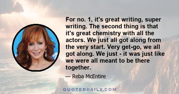 For no. 1, it's great writing, super writing. The second thing is that it's great chemistry with all the actors. We just all got along from the very start. Very get-go, we all got along. We just - it was just like we