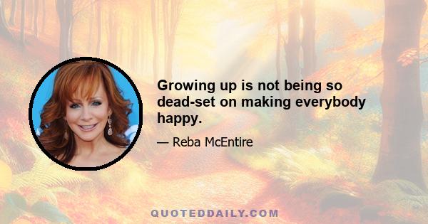 Growing up is not being so dead-set on making everybody happy.