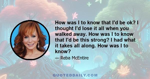 How was I to know that I'd be ok? I thought I'd lose it all when you walked away. How was I to know that I'd be this strong? I had what it takes all along. How was I to know?