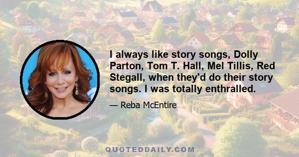 I always like story songs, Dolly Parton, Tom T. Hall, Mel Tillis, Red Stegall, when they'd do their story songs. I was totally enthralled.